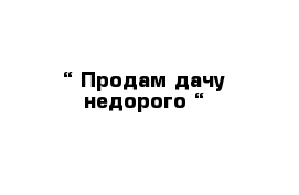 “ Продам дачу недорого “